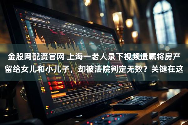 金股网配资官网 上海一老人录下视频遗嘱将房产留给女儿和小儿子，却被法院判定无效？关键在这