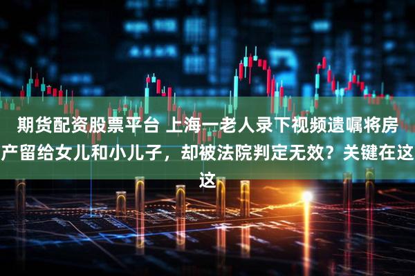期货配资股票平台 上海一老人录下视频遗嘱将房产留给女儿和小儿子，却被法院判定无效？关键在这