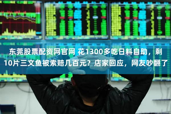 东莞股票配资网官网 花1300多吃日料自助，剩10片三文鱼被索赔几百元？店家回应，网友吵翻了