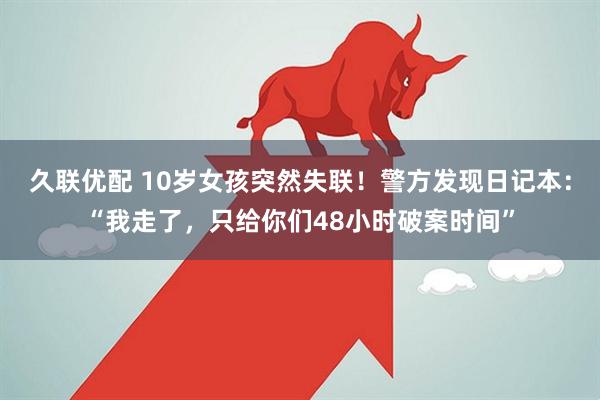 久联优配 10岁女孩突然失联！警方发现日记本：“我走了，只给你们48小时破案时间”