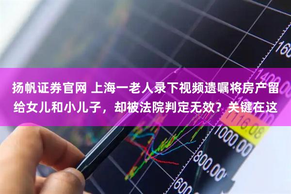 扬帆证券官网 上海一老人录下视频遗嘱将房产留给女儿和小儿子，却被法院判定无效？关键在这