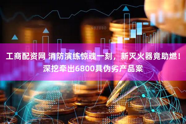 工商配资网 消防演练惊魂一刻，新灭火器竟助燃！深挖牵出6800具伪劣产品案