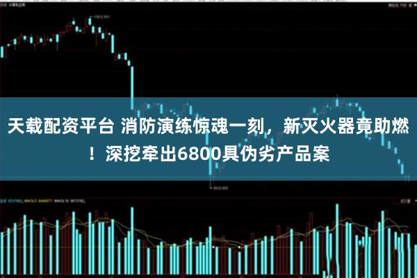 天载配资平台 消防演练惊魂一刻，新灭火器竟助燃！深挖牵出6800具伪劣产品案