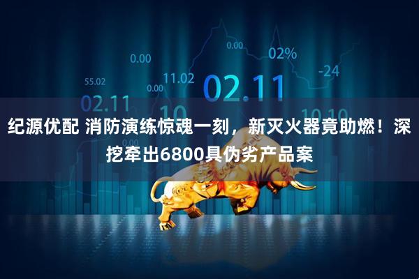 纪源优配 消防演练惊魂一刻，新灭火器竟助燃！深挖牵出6800具伪劣产品案