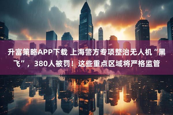 升富策略APP下载 上海警方专项整治无人机“黑飞”，380人被罚！这些重点区域将严格监管