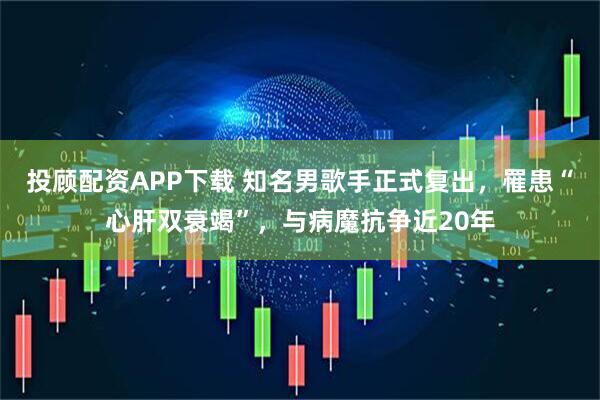 投顾配资APP下载 知名男歌手正式复出，罹患“心肝双衰竭”，与病魔抗争近20年