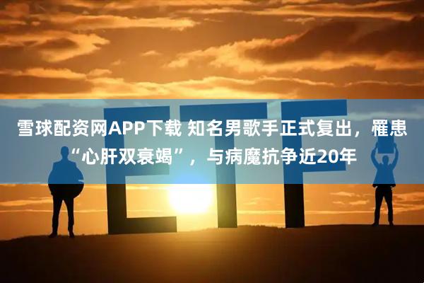 雪球配资网APP下载 知名男歌手正式复出，罹患“心肝双衰竭”，与病魔抗争近20年