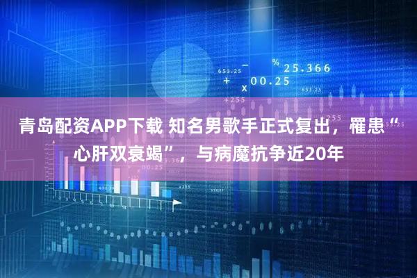 青岛配资APP下载 知名男歌手正式复出，罹患“心肝双衰竭”，与病魔抗争近20年
