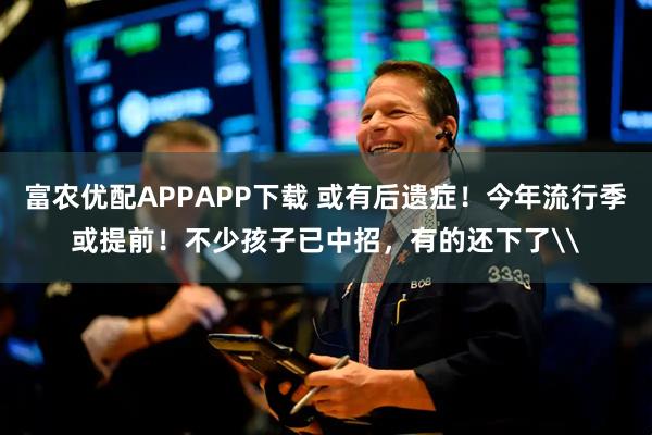 富农优配APPAPP下载 或有后遗症！今年流行季或提前！不少孩子已中招，有的还下了\