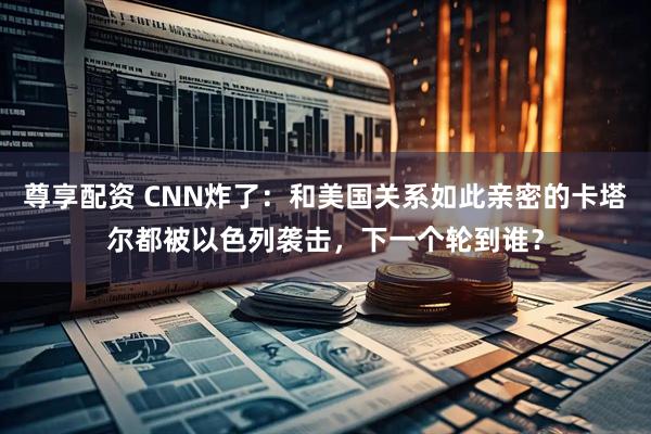 尊享配资 CNN炸了：和美国关系如此亲密的卡塔尔都被以色列袭击，下一个轮到谁？