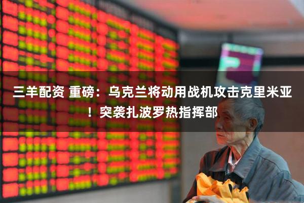 三羊配资 重磅：乌克兰将动用战机攻击克里米亚！突袭扎波罗热指挥部