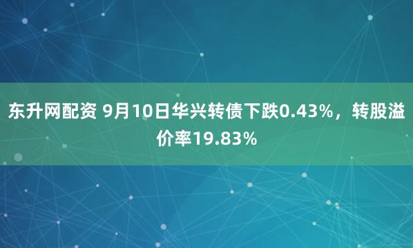 东升网配资 9月10日华兴转债下跌0.43%，转股溢价率19.83%