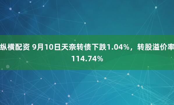 纵横配资 9月10日天奈转债下跌1.04%，转股溢价率114.74%
