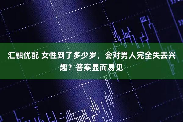 汇融优配 女性到了多少岁，会对男人完全失去兴趣？答案显而易见