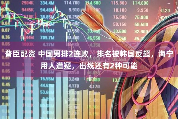 普臣配资 中国男排2连败，排名被韩国反超，海宁用人遭疑，出线还有2种可能