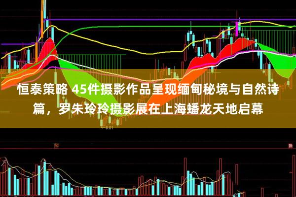 恒泰策略 45件摄影作品呈现缅甸秘境与自然诗篇，罗朱玲玲摄影展在上海蟠龙天地启幕