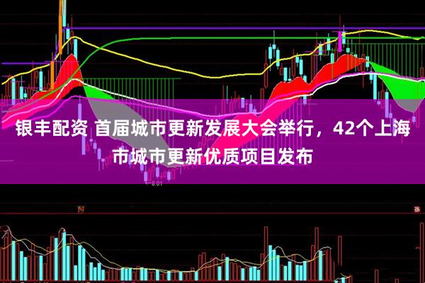 银丰配资 首届城市更新发展大会举行，42个上海市城市更新优质项目发布