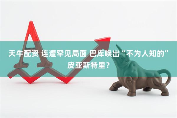 天牛配资 连遭罕见局面 巴库唤出“不为人知的”皮亚斯特里？