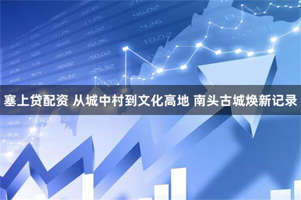 塞上贷配资 从城中村到文化高地 南头古城焕新记录