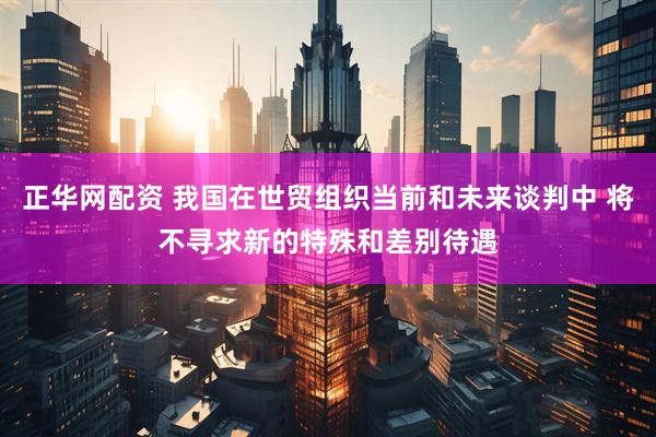 正华网配资 我国在世贸组织当前和未来谈判中 将不寻求新的特殊和差别待遇