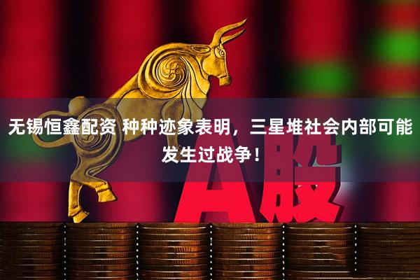 无锡恒鑫配资 种种迹象表明，三星堆社会内部可能发生过战争！
