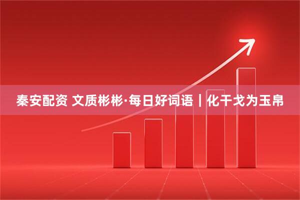秦安配资 文质彬彬·每日好词语｜化干戈为玉帛