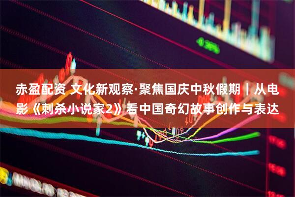 赤盈配资 文化新观察·聚焦国庆中秋假期｜从电影《刺杀小说家2》看中国奇幻故事创作与表达