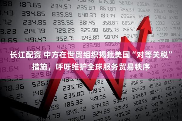 长江配资 中方在世贸组织揭批美国“对等关税”措施，呼吁维护全球服务贸易秩序