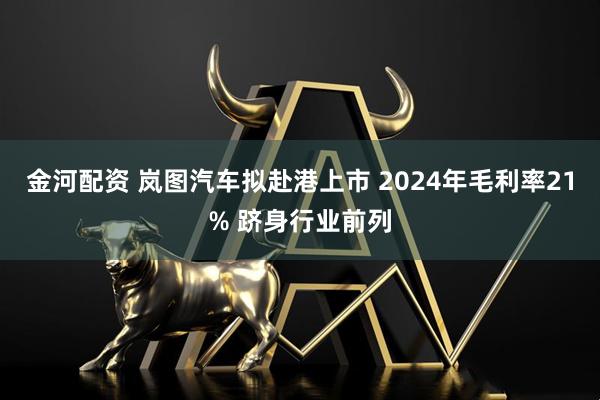 金河配资 岚图汽车拟赴港上市 2024年毛利率21% 跻身行业前列