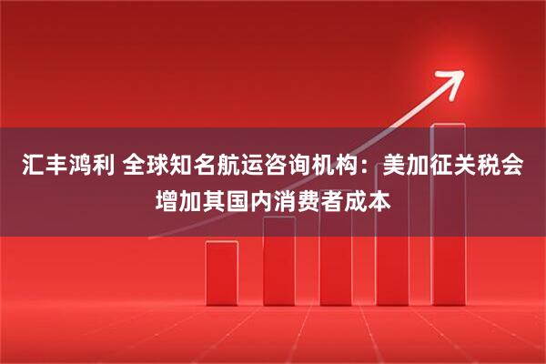汇丰鸿利 全球知名航运咨询机构：美加征关税会增加其国内消费者成本