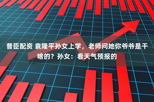普臣配资 袁隆平孙女上学，老师问她你爷爷是干啥的？孙女：看天气预报的