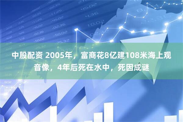 中股配资 2005年，富商花8亿建108米海上观音像，4年后死在水中，死因成谜