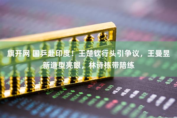 旗开网 国乒赴印度！王楚钦行头引争议，王曼昱新造型亮眼，林诗栋带陪练