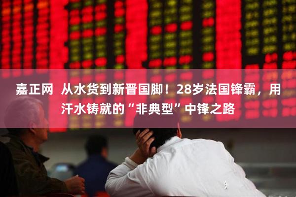 嘉正网  从水货到新晋国脚！28岁法国锋霸，用汗水铸就的“非典型”中锋之路