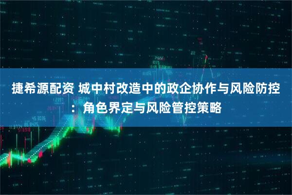 捷希源配资 城中村改造中的政企协作与风险防控：角色界定与风险管控策略