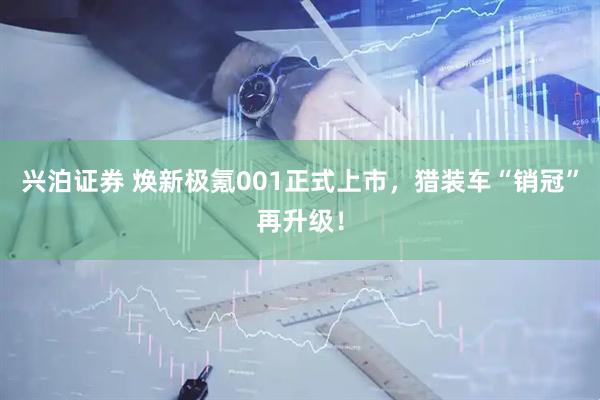 兴泊证券 焕新极氪001正式上市，猎装车“销冠”再升级！