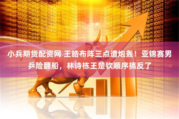 小兵期货配资网 王皓布阵三点遭炮轰！亚锦赛男乒险翻船，林诗栋王楚钦顺序搞反了
