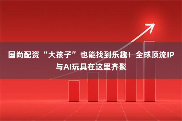 国尚配资 “大孩子” 也能找到乐趣！全球顶流IP与AI玩具在这里齐聚