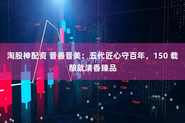 淘股神配资 晋善晋美：五代匠心守百年，150 载酿就清香臻品